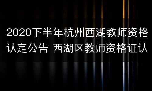 2020下半年杭州西湖教师资格认定公告 西湖区教师资格证认定指导中心