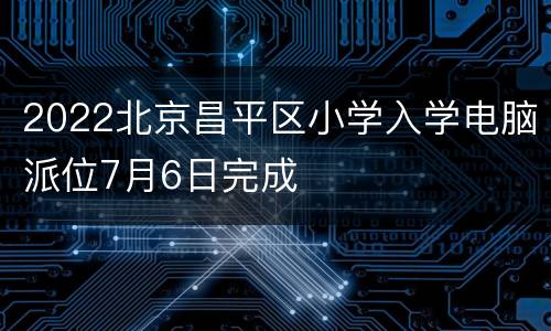 2022北京昌平区小学入学电脑派位7月6日完成