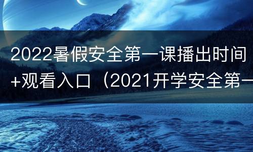 2022暑假安全第一课播出时间+观看入口（2021开学安全第一课完整视频央视）