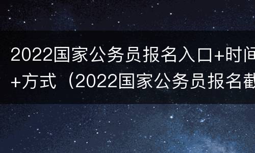 2022国家公务员报名入口+时间+方式（2022国家公务员报名截止时间）