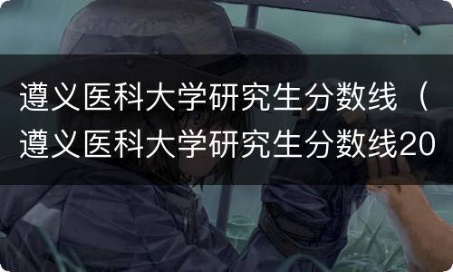 遵义医科大学研究生分数线（遵义医科大学研究生分数线2020）