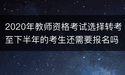 2020年教师资格考试选择转考至下半年的考生还需要报名吗?