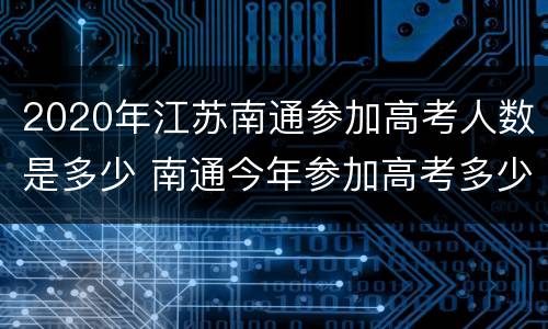 2020年江苏南通参加高考人数是多少 南通今年参加高考多少人