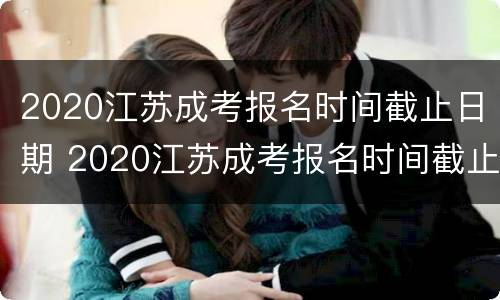 2020江苏成考报名时间截止日期 2020江苏成考报名时间截止日期是多少