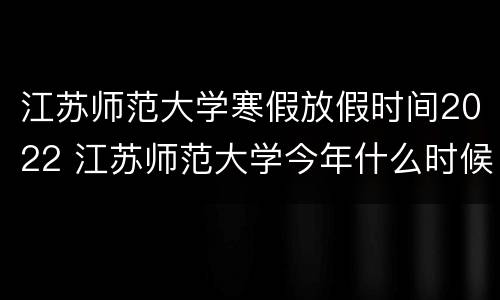 江苏师范大学寒假放假时间2022 江苏师范大学今年什么时候放寒假