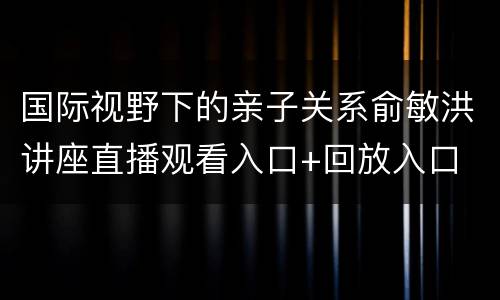 国际视野下的亲子关系俞敏洪讲座直播观看入口+回放入口