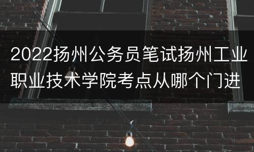 2022扬州公务员笔试扬州工业职业技术学院考点从哪个门进