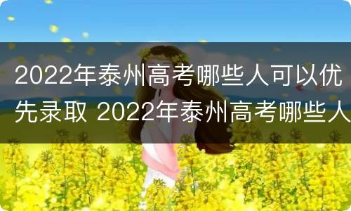 2022年泰州高考哪些人可以优先录取 2022年泰州高考哪些人可以优先录取学生