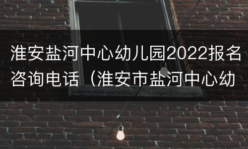 淮安盐河中心幼儿园2022报名咨询电话（淮安市盐河中心幼儿园）