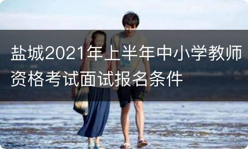 盐城2021年上半年中小学教师资格考试面试报名条件