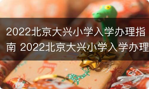 2022北京大兴小学入学办理指南 2022北京大兴小学入学办理指南图片