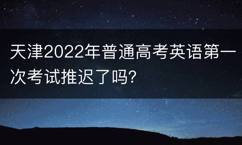 天津2022年普通高考英语第一次考试推迟了吗？