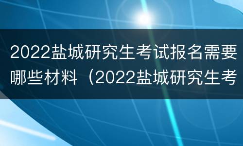 2022盐城研究生考试报名需要哪些材料（2022盐城研究生考试报名需要哪些材料和手续）