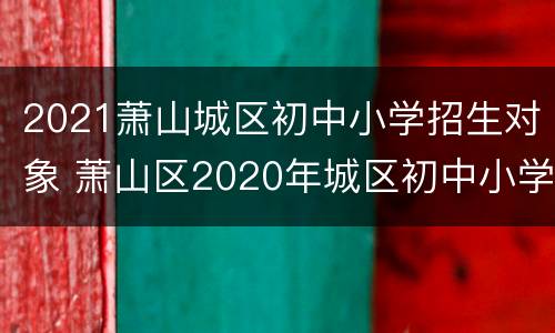 2021萧山城区初中小学招生对象 萧山区2020年城区初中小学招生工作方案