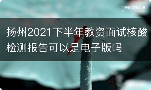 扬州2021下半年教资面试核酸检测报告可以是电子版吗