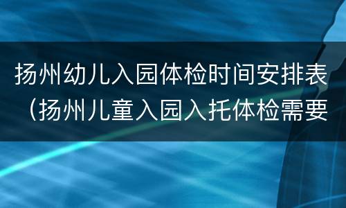 扬州幼儿入园体检时间安排表（扬州儿童入园入托体检需要带什么）