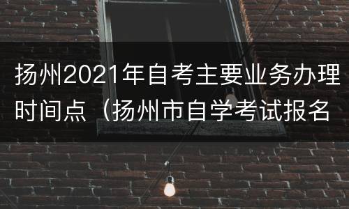 扬州2021年自考主要业务办理时间点（扬州市自学考试报名地点）