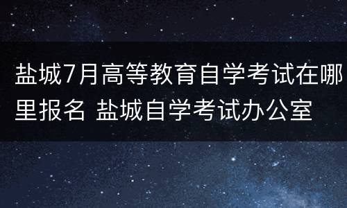 盐城7月高等教育自学考试在哪里报名 盐城自学考试办公室