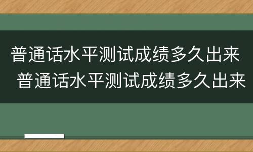 普通话水平测试成绩多久出来 普通话水平测试成绩多久出来?