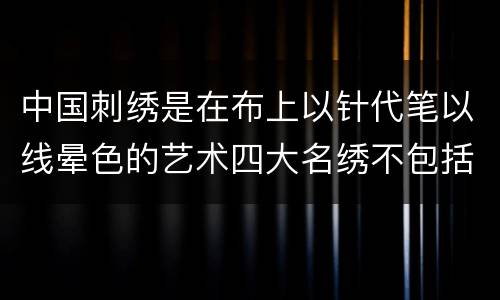 中国刺绣是在布上以针代笔以线晕色的艺术四大名绣不包括 中国刺绣是在布上以针代笔以线晕色的艺术四大名绣不包括