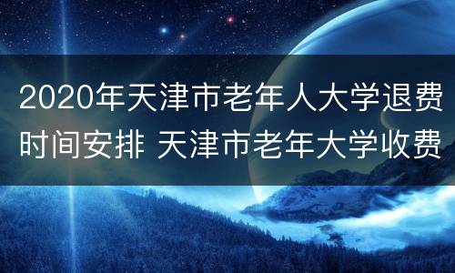 2020年天津市老年人大学退费时间安排 天津市老年大学收费标准