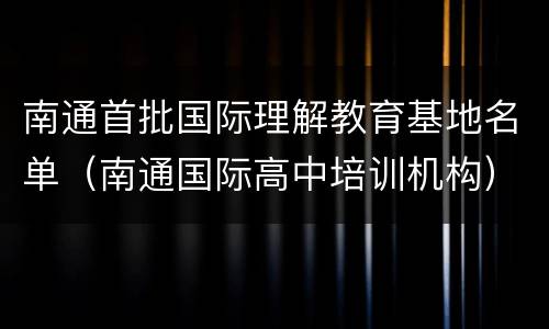 南通首批国际理解教育基地名单（南通国际高中培训机构）