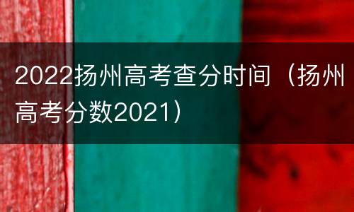 2022扬州高考查分时间（扬州高考分数2021）