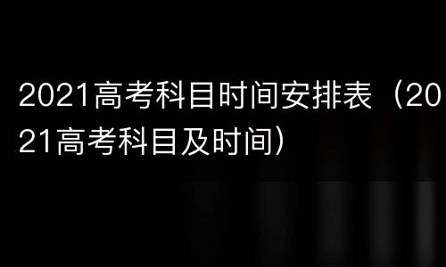 2021高考科目时间安排表（2021高考科目及时间）