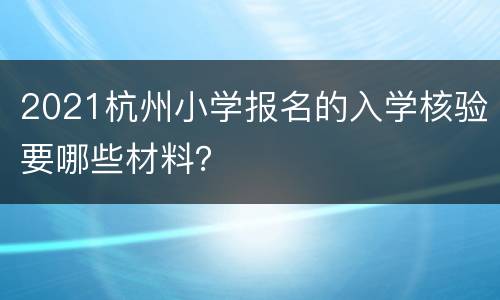 2021杭州小学报名的入学核验要哪些材料？