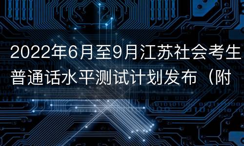 2022年6月至9月江苏社会考生普通话水平测试计划发布（附防疫须知）