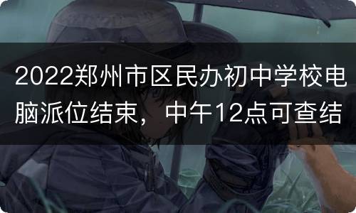 2022郑州市区民办初中学校电脑派位结束，中午12点可查结果