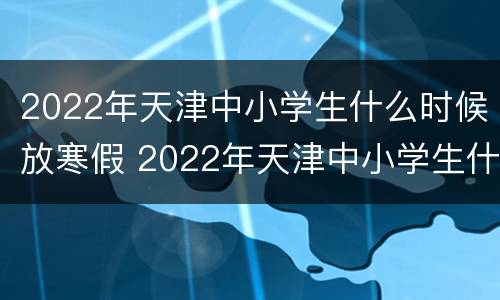 2022年天津中小学生什么时候放寒假 2022年天津中小学生什么时候放寒假呀