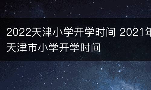 2022天津小学开学时间 2021年天津市小学开学时间