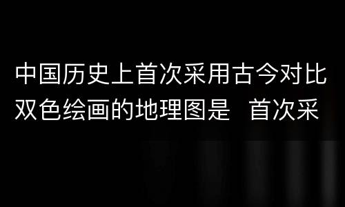 中国历史上首次采用古今对比双色绘画的地理图是  首次采用双色绘画的地理图是