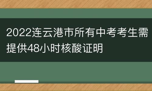 2022连云港市所有中考考生需提供48小时核酸证明