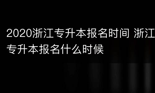 2020浙江专升本报名时间 浙江专升本报名什么时候