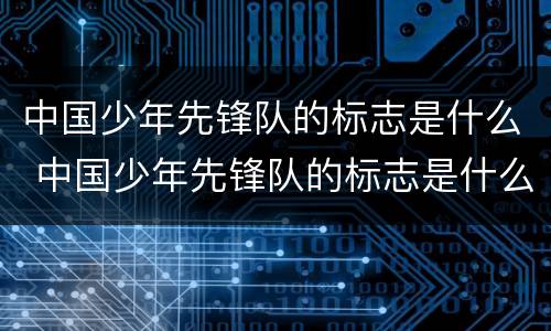 中国少年先锋队的标志是什么 中国少年先锋队的标志是什么它代表什么是什么染成的