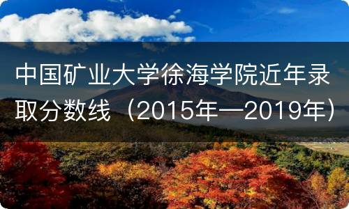 中国矿业大学徐海学院近年录取分数线（2015年—2019年）