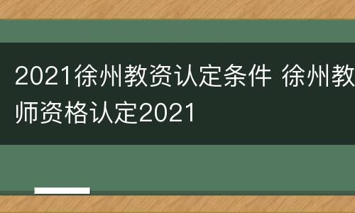 2021徐州教资认定条件 徐州教师资格认定2021