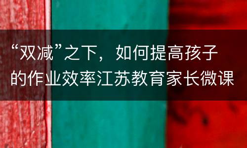 “双减”之下，如何提高孩子的作业效率江苏教育家长微课直播观看入口