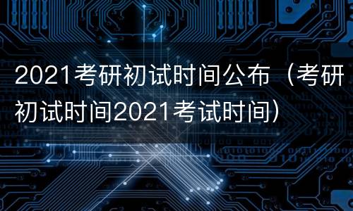 2021考研初试时间公布（考研初试时间2021考试时间）