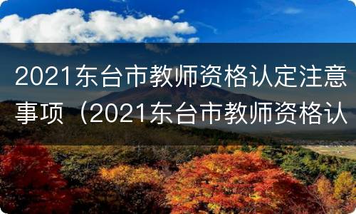 2021东台市教师资格认定注意事项（2021东台市教师资格认定注意事项及流程）