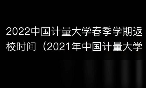 2022中国计量大学春季学期返校时间（2021年中国计量大学什么时候放暑假）