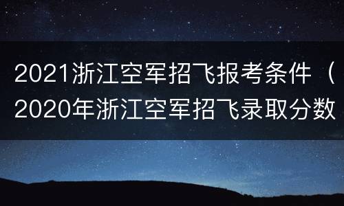 2021浙江空军招飞报考条件（2020年浙江空军招飞录取分数线）