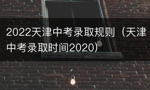 2022天津中考录取规则（天津中考录取时间2020）