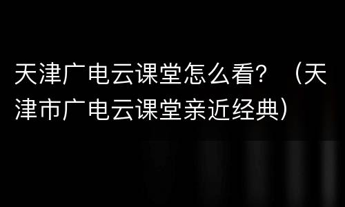 天津广电云课堂怎么看？（天津市广电云课堂亲近经典）