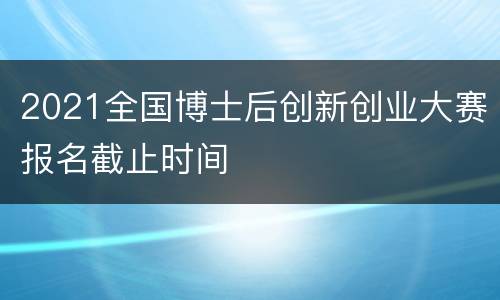 2021全国博士后创新创业大赛报名截止时间