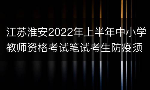 江苏淮安2022年上半年中小学教师资格考试笔试考生防疫须知