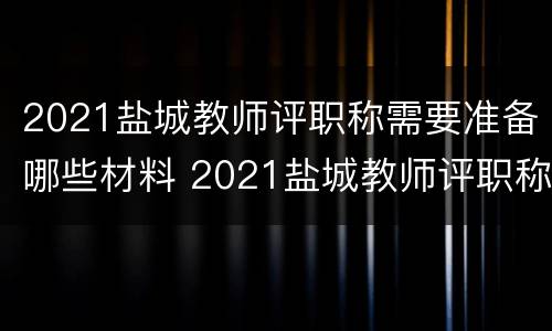 2021盐城教师评职称需要准备哪些材料 2021盐城教师评职称需要准备哪些材料呢