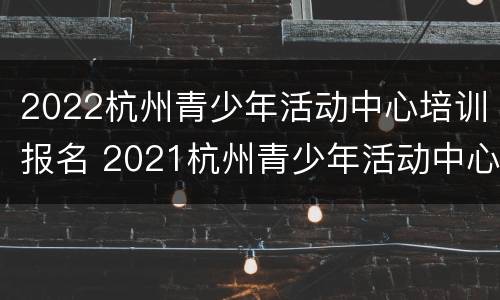 2022杭州青少年活动中心培训报名 2021杭州青少年活动中心报名时间